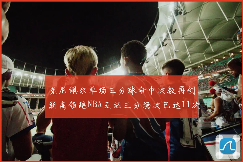 克尼佩尔单场三分球命中次数再创新高领跑NBA五记三分场次已达11次