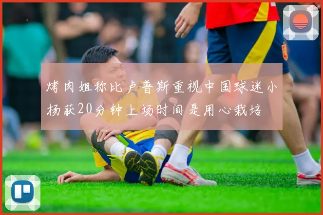 烤肉姐称比卢普斯重视中国球迷小杨获20分钟上场时间是用心栽培