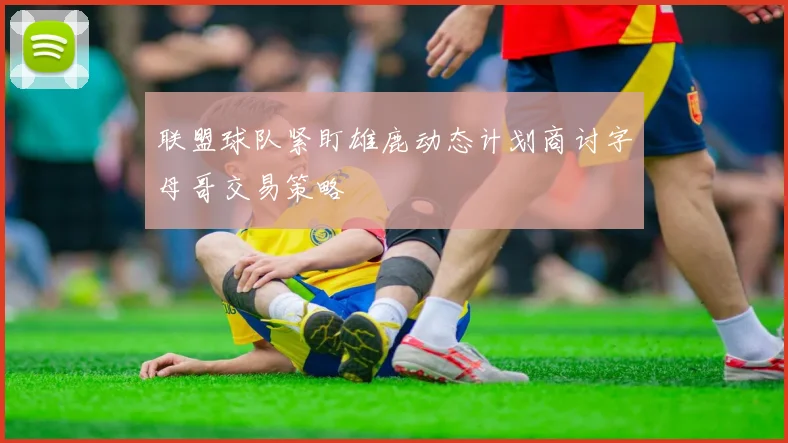 联盟球队紧盯雄鹿动态计划商讨字母哥交易策略