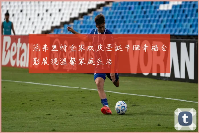范弗里特全家欢庆圣诞节晒幸福合影展现温馨家庭生活