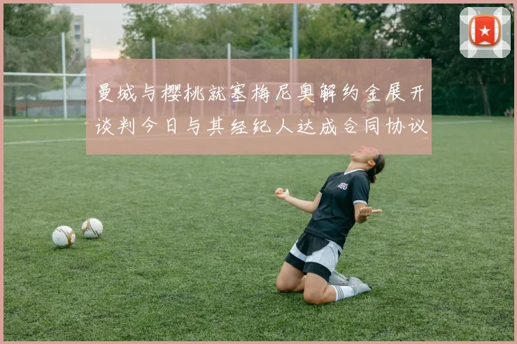 曼城与樱桃就塞梅尼奥解约金展开谈判今日与其经纪人达成合同协议