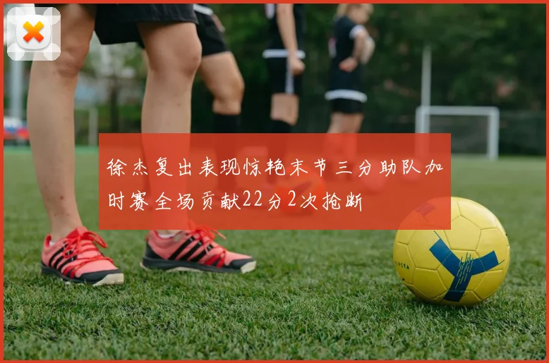 徐杰复出表现惊艳末节三分助队加时赛全场贡献22分2次抢断