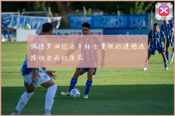 佩德罗回忆当年转会曼联的遗憾选择切尔西的原因