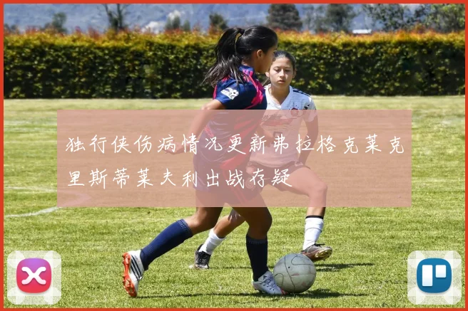 独行侠伤病情况更新弗拉格克莱克里斯蒂莱夫利出战存疑