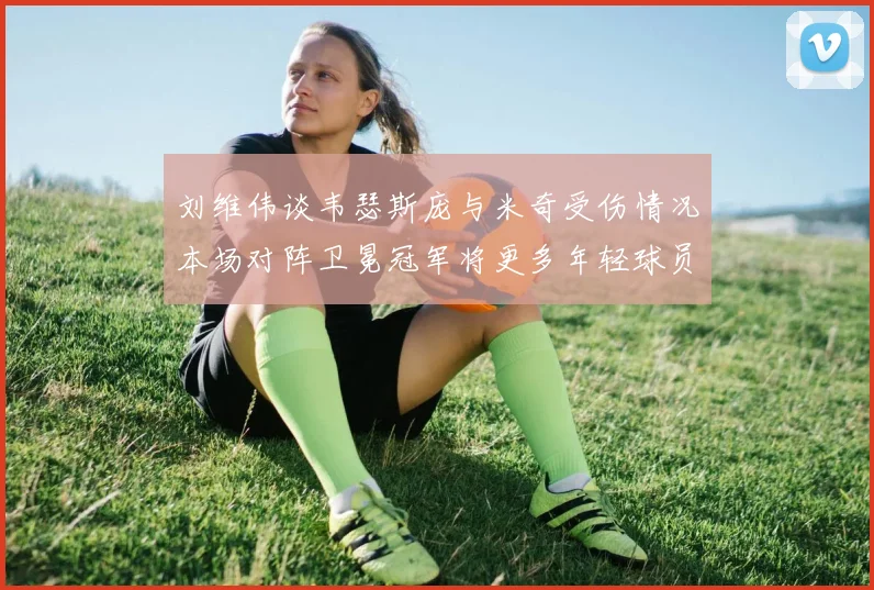 刘维伟谈韦瑟斯庞与米奇受伤情况本场对阵卫冕冠军将更多年轻球员派上场
