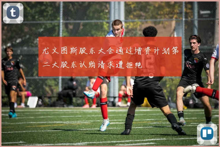 尤文图斯股东大会通过增资计划第二大股东认购请求遭拒绝