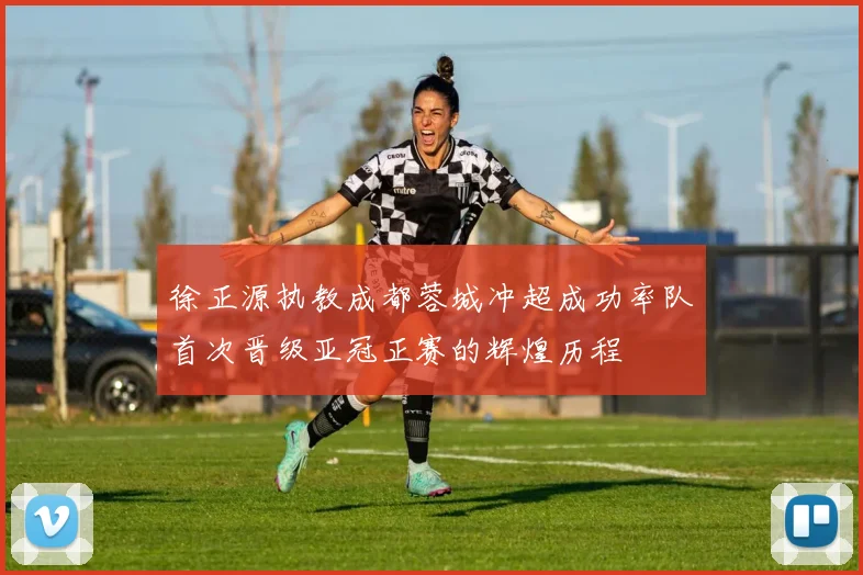 徐正源执教成都蓉城冲超成功率队首次晋级亚冠正赛的辉煌历程