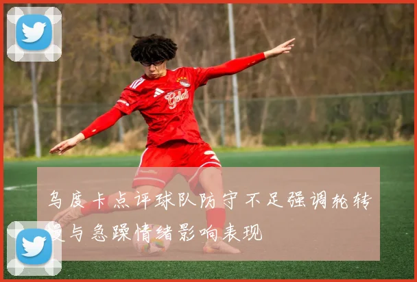 乌度卡点评球队防守不足强调轮转慢与急躁情绪影响表现