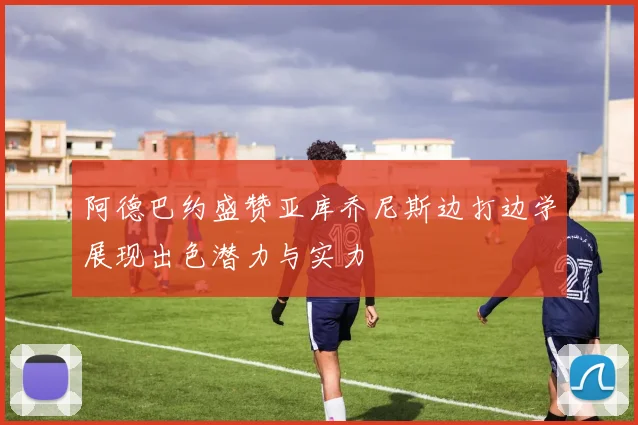 阿德巴约盛赞亚库乔尼斯边打边学展现出色潜力与实力