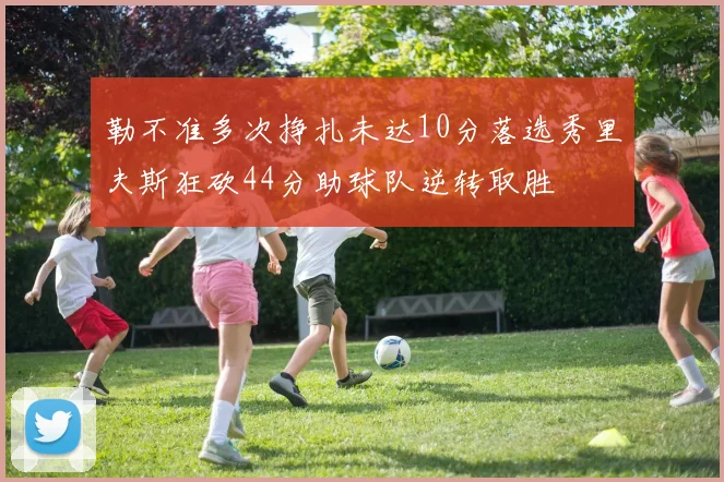 勒不准多次挣扎未达10分落选秀里夫斯狂砍44分助球队逆转取胜