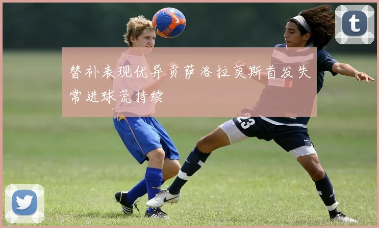 替补表现优异贡萨洛拉莫斯首发失常进球荒持续
