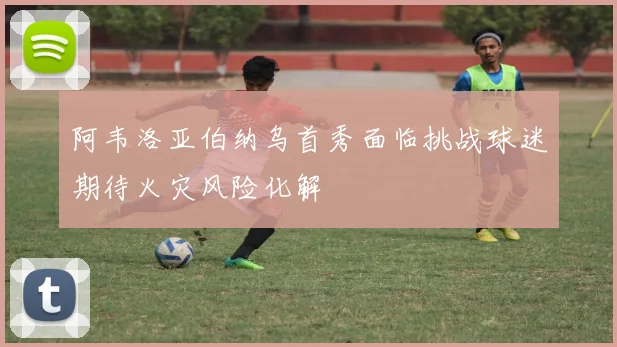 阿韦洛亚伯纳乌首秀面临挑战球迷期待火灾风险化解