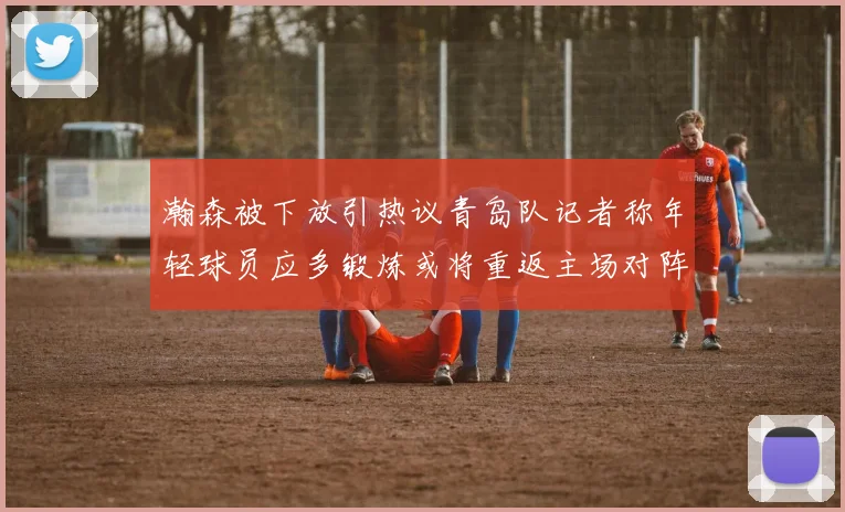 瀚森被下放引热议青岛队记者称年轻球员应多锻炼或将重返主场对阵国王