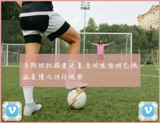 马斯坦托诺重返皇马训练场姆巴佩恢复情况仍待观察