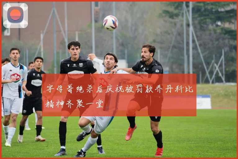 字母哥绝杀后庆祝被罚款乔丹科比精神齐聚一堂