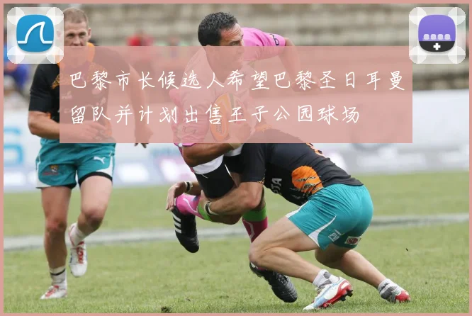 巴黎市长候选人希望巴黎圣日耳曼留队并计划出售王子公园球场