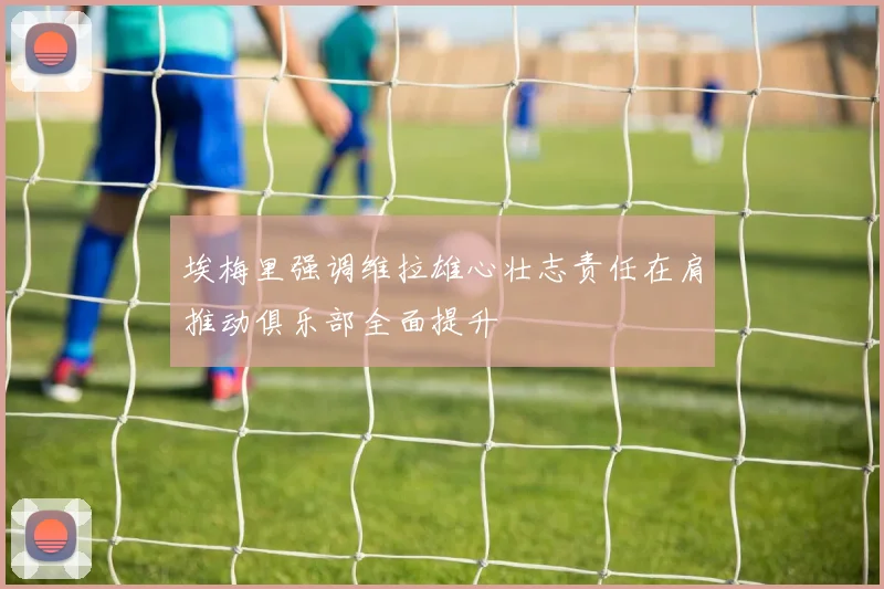 埃梅里强调维拉雄心壮志责任在肩推动俱乐部全面提升