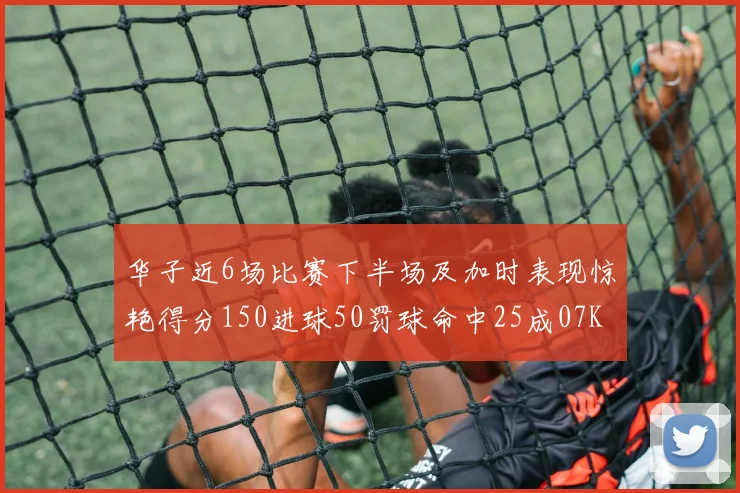 华子近6场比赛下半场及加时表现惊艳得分150进球50罚球命中25成07KB后首人