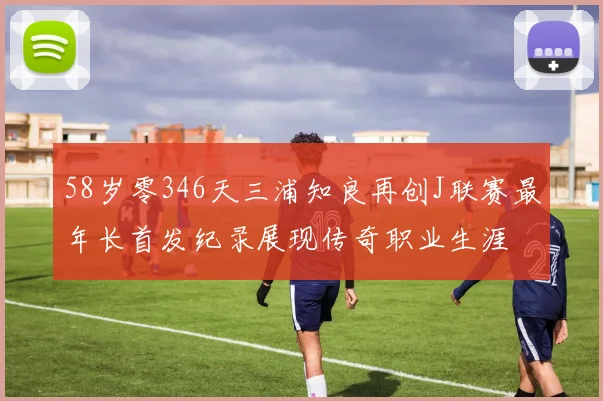 58岁零346天三浦知良再创J联赛最年长首发纪录展现传奇职业生涯