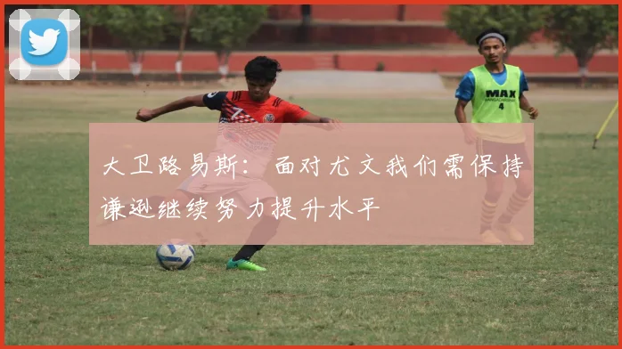 大卫路易斯：面对尤文我们需保持谦逊继续努力提升水平