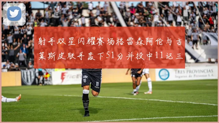 射手双星闪耀赛场格雷森阿伦与吉莱斯皮联手轰下51分并投中11记三分球