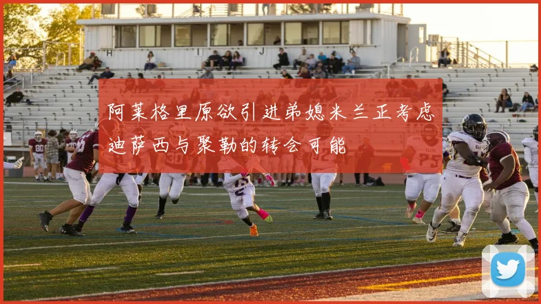 阿莱格里原欲引进弟媳米兰正考虑迪萨西与聚勒的转会可能