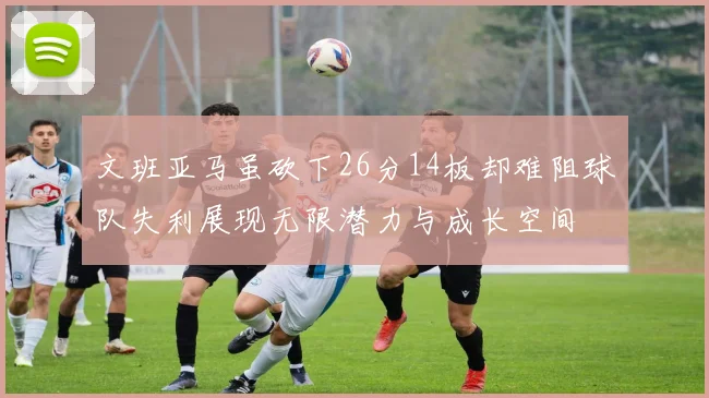 文班亚马虽砍下26分14板却难阻球队失利展现无限潜力与成长空间