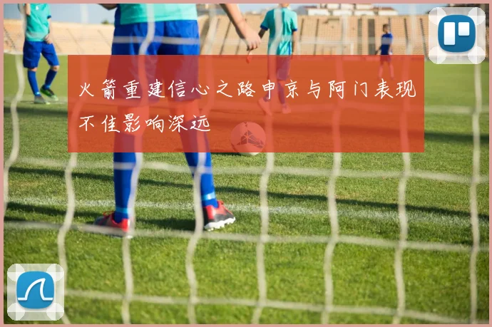 火箭重建信心之路申京与阿门表现不佳影响深远