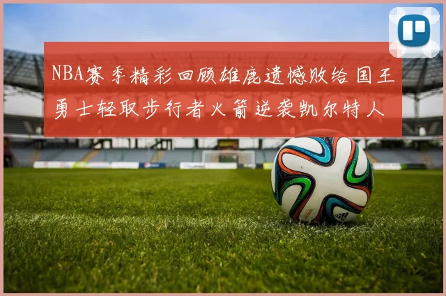 NBA赛季精彩回顾雄鹿遗憾败给国王勇士轻取步行者火箭逆袭凯尔特人