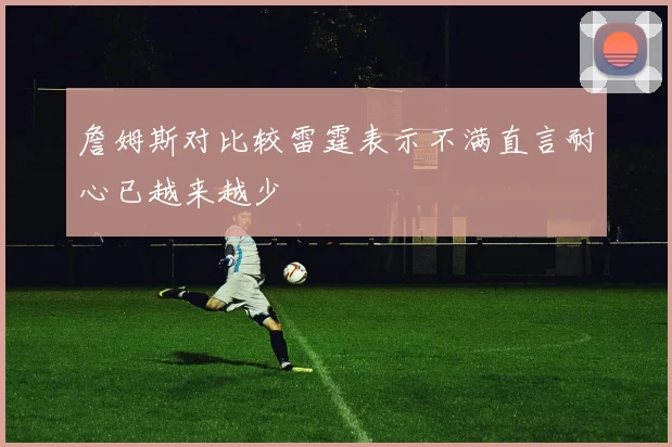 詹姆斯对比较雷霆表示不满直言耐心已越来越少