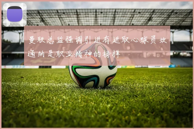 曼联总监强调引进有进取心球员坎通纳是职业精神的榜样