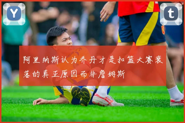 阿里纳斯认为乔丹才是扣篮大赛衰落的真正原因而非詹姆斯