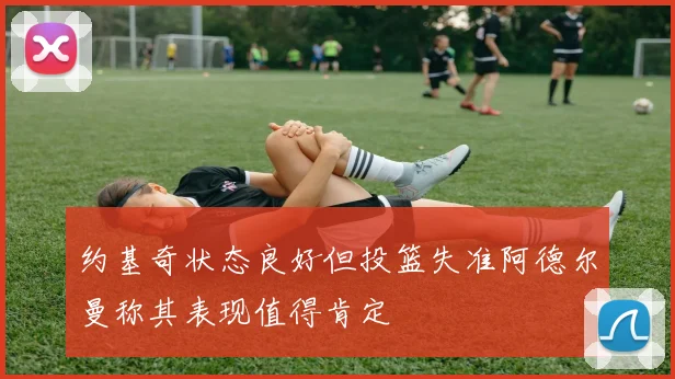 约基奇状态良好但投篮失准阿德尔曼称其表现值得肯定