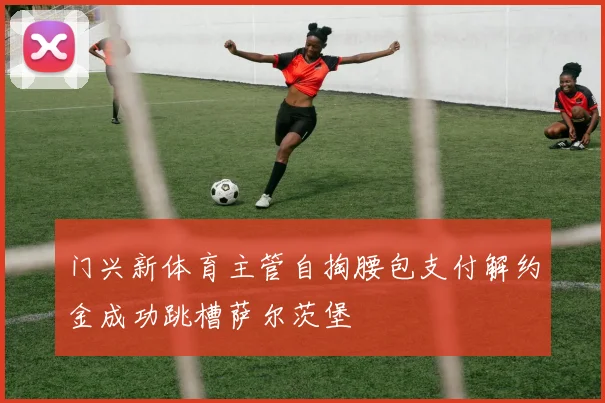 门兴新体育主管自掏腰包支付解约金成功跳槽萨尔茨堡