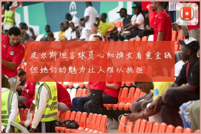 皮尔斯坦言球员心知捞女看重金钱但她们的魅力让人难以抗拒