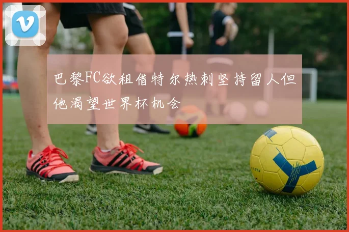 巴黎FC欲租借特尔热刺坚持留人但他渴望世界杯机会