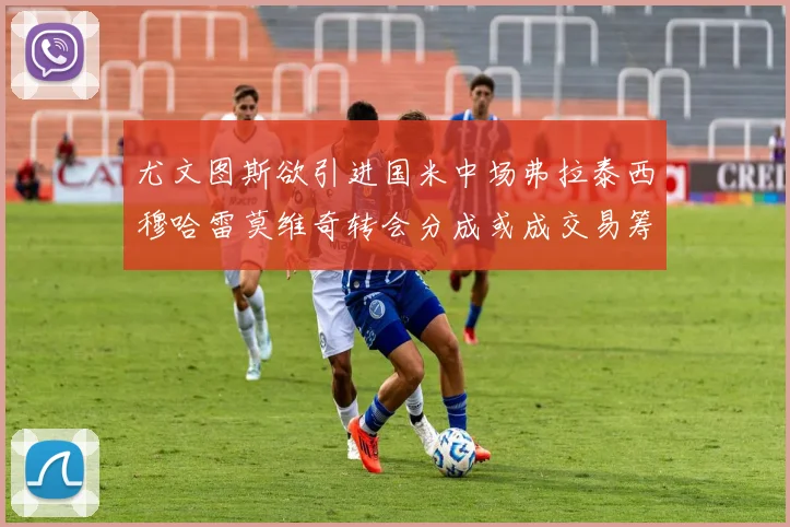 尤文图斯欲引进国米中场弗拉泰西穆哈雷莫维奇转会分成或成交易筹码