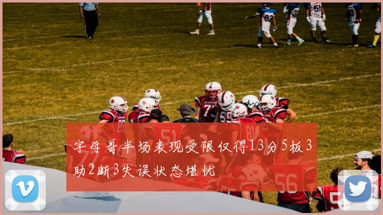 字母哥半场表现受限仅得13分5板3助2断3失误状态堪忧