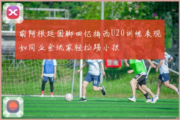 前阿根廷国脚回忆梅西U20训练表现如同业余玩家轻松踢小孩