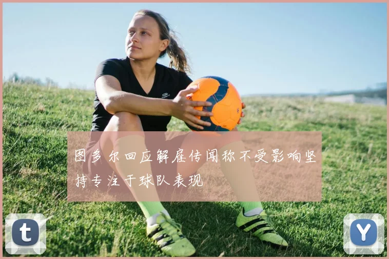 图多尔回应解雇传闻称不受影响坚持专注于球队表现