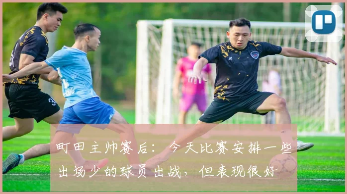 町田主帅赛后：今天比赛安排一些出场少的球员出战，但表现很好