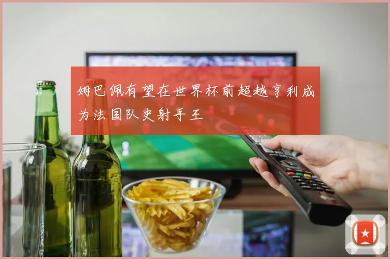 姆巴佩有望在世界杯前超越亨利成为法国队史射手王