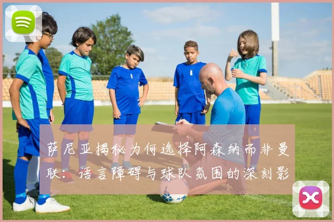 萨尼亚揭秘为何选择阿森纳而非曼联：语言障碍与球队氛围的深刻影响