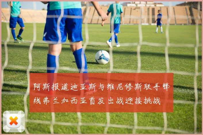 阿斯报道迪亚斯与维尼修斯联手锋线弗兰加西亚首发出战迎接挑战