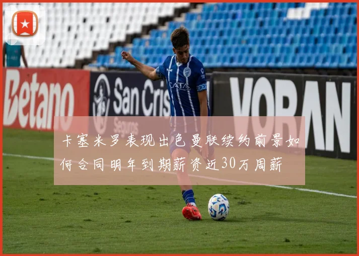 卡塞米罗表现出色曼联续约前景如何合同明年到期薪资近30万周薪